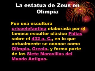 La estatua de Zeus en
        Olimpia

Fue una escultura
crisoelefantina elaborada por el
famoso escultor clásico Fidias
sobre el 432 a. C., en lo que
actualmente se conoce como
Olimpia, Grecia, y forma parte
de las Siete Maravillas del
Mundo Antiguo.
 