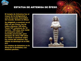 ESTATUA DE ARTEMISA DE ÉFESO

El templo de Artemisa fue el
mayor de la Antigüedad y
una de las siete maravillas
del mundo. Estaba en Éfeso
Se empezó a construir en el
560 a.C por Creso, ley de
Lidia y duraron 120 años.
Tenía 127 columnas de 18
metros . 100 años más tarde
el santuario sufrió un
incendio provocado, pero
después de otros 100 años
se volvió a construir sobre
las ruinas del anterior. Por
último se destruyó en el 262
d.C.
La estatua de Artemisa es la
diosa de la fertilidad, con
muchos pechos.
 