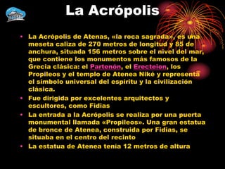 La Acrópolis
• La Acrópolis de Atenas, «la roca sagrada», es una
  meseta caliza de 270 metros de longitud y 85 de
  anchura, situada 156 metros sobre el nivel del mar,
  que contiene los monumentos más famosos de la
  Grecia clásica: el Partenón, el Erecteion, los
  Propileos y el templo de Atenea Niké y representa
  el símbolo universal del espíritu y la civilización
  clásica.
• Fue dirigida por excelentes arquitectos y
  escultores, como Fidias
• La entrada a la Acrópolis se realiza por una puerta
  monumental llamada «Propileos». Una gran estatua
  de bronce de Atenea, construida por Fidias, se
  situaba en el centro del recinto
• La estatua de Atenea tenía 12 metros de altura
 