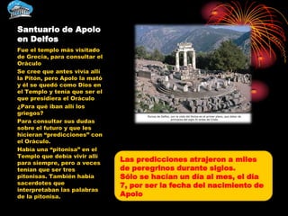 Santuario de Apolo
en Delfos
Fue el templo más visitado
de Grecia, para consultar el
Oráculo
Se cree que antes vivía allí
la Pitón, pero Apolo la mató
y él se quedó como Dios en
el Templo y tenía que ser el
que presidiera el Oráculo
¿Para qué iban allí los
griegos?
Para consultar sus dudas
sobre el futuro y que les
hicieran “predicciones” con
el Oráculo.
Había una “pitonisa” en el
Templo que debía vivir allí
para siempre, pero a veces
                               Las predicciones atrajeron a miles
tenían que ser tres            de peregrinos durante siglos.
pitonisas. También había       Sólo se hacían un día al mes, el día
sacerdotes que                 7, por ser la fecha del nacimiento de
interpretaban las palabras
de la pitonisa.                Apolo
 