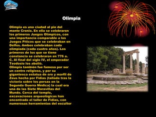 Olimpia
Olimpia es una ciudad al pie del
monte Cronio. En ella se celebraron
los primeros Juegos Olímpicos, con
una importancia comparable a los
Juegos Píticos que se celebraban en
Delfos. Ambos celebraban cada
olimpiada (cada cuatro años). Los
primeros de los que se tiene
constancia se celebraron en 776 a.
C. Al final del siglo IV, el emperador
Teodosio los abolió.
Olimpia también fue famosa por ser
un centro religioso, y por su
gigantesca estatua de oro y marfil de
Zeus hecha por Fidias (tallada tras la
victoria sobre los persas en la
Segunda Guerra Médica) la cual era
una de las Siete Maravillas del
Mundo. Cerca del templo,
excavaciones arqueológicas han
encontrado el taller de Fidias, con
numerosas herramientas del escultor
 