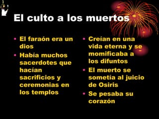 El culto a los muertos

• El faraón era un   • Creían en una
  dios                 vida eterna y se
• Había muchos         momificaba a
  sacerdotes que       los difuntos
  hacían             • El muerto se
  sacrificios y        sometía al juicio
  ceremonias en        de Osiris
  los templos        • Se pesaba su
                       corazón
 