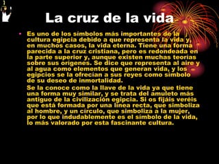 La cruz de la vida
• Es uno de los símbolos más importantes de la
  cultura egipcia debido a que representa la vida y,
  en muchos casos, la vida eterna. Tiene una forma
  parecida a la cruz cristiana, pero es redondeada en
  la parte superior y, aunque existen muchas teorías
  sobre sus orígenes. Se dice que representa al aire y
  al agua como elementos que generan vida, y los
  egipcios se la ofrecían a sus reyes como símbolo
  de su deseo de inmortalidad.
  Se la conoce como la llave de la vida ya que tiene
  una forma muy similar, y se trata del amuleto más
  antiguo de la civilización egipcia. Si os fijáis veréis
  que está formada por una línea recta, que simboliza
  al hombre, y un círculo, que simboliza a la mujer,
  por lo que indudablemente es el símbolo de la vida,
  lo más valorado por esta fascinante cultura.
 