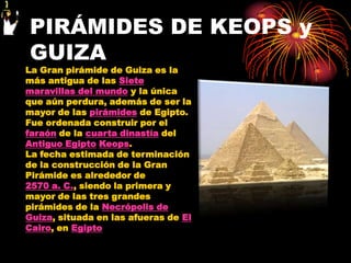 PIRÁMIDES DE KEOPS y
GUIZA
La Gran pirámide de Guiza es la
más antigua de las Siete
maravillas del mundo y la única
que aún perdura, además de ser la
mayor de las pirámides de Egipto.
Fue ordenada construir por el
faraón de la cuarta dinastía del
Antiguo Egipto Keops.
La fecha estimada de terminación
de la construcción de la Gran
Pirámide es alrededor de
2570 a. C., siendo la primera y
mayor de las tres grandes
pirámides de la Necrópolis de
Guiza, situada en las afueras de El
Cairo, en Egipto
 