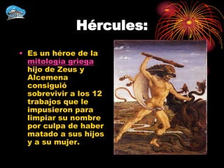 Hércules:
• Es un héroe de la
  mitología griega
  hijo de Zeus y
  Alcemena
  consiguió
  sobrevivir a los 12
  trabajos que le
  impusieron para
  limpiar su nombre
  por culpa de haber
  matado a sus hijos
  y a su mujer.
 