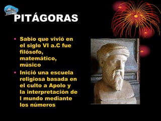 PITÁGORAS
• Sabio que vivió en
  el siglo VI a.C fue
  filósofo,
  matemático,
  músico
• Inició una escuela
  religiosa basada en
  el culto a Apolo y
  la interpretación de
  l mundo mediante
  los números
 
