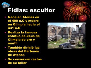 Fidias: escultor
• Nace en Atenas en
  el 490 a.C y muere
  en Olimpia hacia el
  431 a.C
• Realiza la famosa
  estatua de Zeus de
  Olimpia de oro y
  marfil
• También dirigió las
  obras del Partenón
  de Atenas
• Se conservan restos
  de su taller
 
