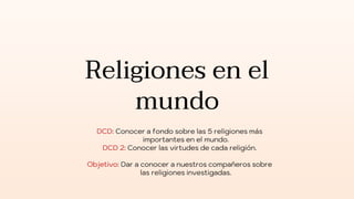 Religiones en el
mundo
DCD: Conocer a fondo sobre las 5 religiones más
importantes en el mundo.
DCD 2: Conocer las virtudes de cada religión.
Objetivo: Dar a conocer a nuestros compañeros sobre
las religiones investigadas.
 