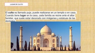LUGAR DE CULTO
El culto es llamado puja, puede realizarse en un templo o en casa.
Cuando tiene lugar en la casa, cada familia se reúne ante el altar
familiar, que suele estar decorado con imágenes y estatuas de las
deidades.
 