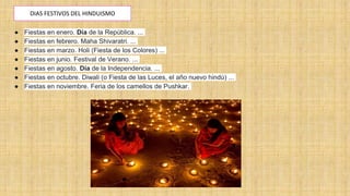 DIAS FESTIVOS DEL HINDUISMO
● Fiestas en enero. Día de la República. ...
● Fiestas en febrero. Maha Shivaratri. ...
● Fiestas en marzo. Holi (Fiesta de los Colores) ...
● Fiestas en junio. Festival de Verano. ...
● Fiestas en agosto. Día de la Independencia. ...
● Fiestas en octubre. Diwali (o Fiesta de las Luces, el año nuevo hindú) ...
● Fiestas en noviembre. Feria de los camellos de Pushkar.
 