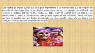 Las fiestas de Indias suelen dar una gran importancia a la espiritualidad y a la religión, en
especial al hinduismo. Una de sus festividades más icónicas, por ejemplo, es el Diwali que
celebra la llegada del nuevo año hindú. Se debe tener en cuenta que los días de las
festividades no son los mismos cada año, ya que dependen del calendario lunar. Así que,
aunque es posible dar una fecha aproximada de cada evento, cada año se tienen que
consultar los días exactos de cada celebración.
 