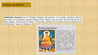 Fundador del Budismo
Siddhārtha Gautama fue el fundador histórico del budismo. Las fuentes primarias afirman
que nació en la pequeña república Shakya (Pali: Sakka), que era parte del reino Kosala de la
India antigua, ahora parte de Nepal. Por lo tanto, también se lo conoce como el Shakyamuni
(literalmente: "sabio de Shakya").
 