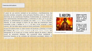 Creencias del budismo
A pesar de una enorme variedad en las prácticas y manifestaciones, las
escuelas budistas comparten varios principios filosóficos entre sí. Todos los
elementos de las enseñanzas filosóficas fundamentales se caracterizan por
estar estrechamente interrelacionados y contenidos en otros, por lo que para
alcanzar su entendimiento se necesita una visión holística de su conjunto.
Además, se suele subrayar el hecho de que todas las enseñanzas están
orientadas a guiar o señalar el Dharma, es decir, la ley universal u orden
cósmico, del cual debe darse cuenta el mismo practicante.
Aunque el budismo tiene un vasto número de escrituras y prácticas, el núcleo
del budismo, las Cuatro nobles verdades y el Noble camino óctuple, son
distinguidas en el mundo por no tener mención alguna de dioses o alguna
noción de veneración deidades. Son puramente éticas meditativas y
directrices basadas en las verdades del sufrimiento psicológico debido a la
impermanencia.
 
