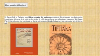 Libro sagrado del budismo
El Canon Pali (o Tipitaka) es el libro sagrado del budismo primigenio. Sin embargo, con la invasión
musulmana del norte de la India en los siglos XI y XII, se perdieron las colecciones canónicas del Canon
Pali. Esta colección de escrituras se llama así porque el Buda Sakyamuni se expresaba en el idioma
pali.
 