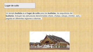 Lugar de culto
Un templo budista es el lugar de culto para los budistas, los seguidores del
budismo. Incluyen las estructuras denominadas vihara, chaitya, estupa, chörten, wat y
pagoda en diferentes regiones e idiomas.
 