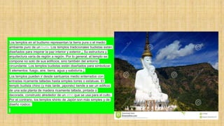 Los templos en el budismo representan la tierra pura o el medio
ambiente puro de un buda. Los templos tradicionales budistas están
diseñados para inspirar la paz interior y exterior.1​ Su estructura y
arquitectura varía de región a región. Por lo general, el templo se
compone no solo de sus edificios, sino también del entorno
circundante. Los templos budistas están diseñados para simbolizar
5 elementos: fuego, aire, tierra, agua y sabiduría.2
Los templos pueden ir desde santuarios medio enterrados con
entradas ricamente talladas hasta simples torres o estatuas. El
templo budista chino (y más tarde, japonés) tiende a ser un edificio
de una sola planta de madera ricamente tallada, pintada o
decorada, construido alrededor de un atrio que se usa para el culto.
Por el contrario, los templos shinto de Japón son más simples y de
diseño rústico.
 