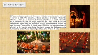 Dias festivos del budismo
El Vesak es la celebración más destacada del budismo, en la que los budistas
recuerdan a Siddhartha Gautama, el Buda, acudiendo a templos y haciendo
ofrendas. ... Dado que el calendario budista es de tipo lunar, se acordó celebrarlo
en el plenilunio del mes de mayo (Plenilunio en Tauro).Vesak, el día del
plenilunio en el mes mayo, es el día más sagrado para millones de budistas de
todo el mundo. Fue en el día de Vesak hace 2500 años, más exactamente en el
año 623 a. C., cuando nació Buda. Asimismo, en este día Buda alcanzó la
iluminación y también fue el día en el que falleció a los 80 años de edad.
 