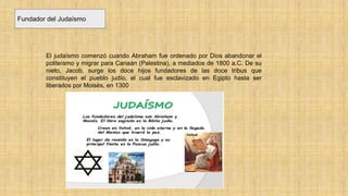 Fundador del Judaísmo
El judaísmo comenzó cuando Abraham fue ordenado por Dios abandonar el
politeísmo y migrar para Canaán (Palestina), a mediados de 1800 a.C. De su
nieto, Jacob, surge los doce hijos fundadores de las doce tribus que
constituyen el pueblo judío, el cual fue esclavizado en Egipto hasta ser
liberados por Moisés, en 1300
 