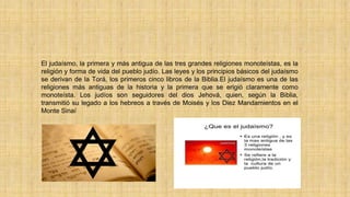 El judaísmo, la primera y más antigua de las tres grandes religiones monoteístas, es la
religión y forma de vida del pueblo judío. Las leyes y los principios básicos del judaísmo
se derivan de la Torá, los primeros cinco libros de la Biblia.El judaísmo es una de las
religiones más antiguas de la historia y la primera que se erigió claramente como
monoteísta. Los judíos son seguidores del dios Jehová, quien, según la Biblia,
transmitió su legado a los hebreos a través de Moisés y los Diez Mandamientos en el
Monte Sinaí
 
