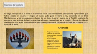 Creencias del judaísmo
El rasgo principal de la fe judía es la creencia en un Dios omnisciente, omnipotente y providente, que
habría creado el universo y elegido al pueblo judío para revelarle la ley contenida en los Diez
Mandamientos y las prescripciones rituales de los libros tercero y cuarto de la Torá.El judaísmo, la
primera y más antigua de las tres grandes religiones monoteístas, es la religión y forma de vida del
pueblo judío. Las leyes y los principios básicos del judaísmo se derivan de la Torá, los primeros cinco
libros de la Biblia.
 