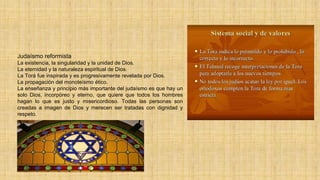 Judaísmo reformista
La existencia, la singularidad y la unidad de Dios.
La eternidad y la naturaleza espiritual de Dios.
La Torá fue inspirada y es progresivamente revelada por Dios.
La propagación del monoteísmo ético.
La enseñanza y principio más importante del judaísmo es que hay un
solo Dios, incorpóreo y eterno, que quiere que todos los hombres
hagan lo que es justo y misericordioso. Todas las personas son
creadas a imagen de Dios y merecen ser tratadas con dignidad y
respeto.
 