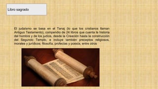 Libro sagrado
El judaísmo se basa en el Tanaj (lo que los cristianos llaman
Antiguo Testamento), compendio de 24 libros que cuenta la historia
del hombre y de los judíos, desde la Creación hasta la construcción
del Segundo Templo, e incluye también preceptos religiosos,
morales y jurídicos; filosofía, profecías y poesía, entre otros
 