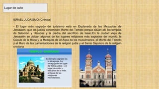 Lugar de culto
ISRAEL JUDAÍSMO (Crónica)
- El lugar más sagrado del judaísmo está en Explanada de las Mezquitas de
Jerusalén, que los judíos denominan Monte del Templo porque sitúan allí los templos
de Salomón y Herodes y la piedra del sacrificio de Isaac.En la ciudad vieja de
Jerusalén se ubican algunos de los lugares religiosos más sagrados del mundo: la
Cúpula de la Roca y la Mezquita de Al Aqsa de los musulmanes, el Monte del Templo
y el Muro de las Lamentaciones de la religión judía y el Santo Sepulcro de la religión
cristiana
 
