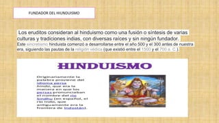 FUNDADOR DEL HIUNDUISMO
Los eruditos consideran al hinduismo como una fusión o síntesis de varias
culturas y tradiciones indias, con diversas raíces y sin ningún fundador.
Este sincretismo hinduista comenzó a desarrollarse entre el año 500 y el 300 antes de nuestra
era, siguiendo las pautas de la religión védica (que existió entre el 1500 y el 700 a. C.).
 