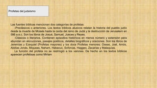 Profetas del judaísmo
Las fuentes bíblicas mencionan dos categorías de profetas:
-Preclásicos o anteriores. Los textos bíblicos alusivos relatan la historia del pueblo judío
desde la muerte de Moisés hasta la caída del reino de Judá y la destrucción de Jerusalem en
586 a.e.c. Son los libros de Josué, Samuel, Jueces y Reyes.
-Clásicos o literarios. Contienen episodios históricos en menos número y extensión pera
abundan en alocuciones, pasajes poéticos, detalles biográficos y oraciones. Son los libros de
Jeremías y Ezequiel (Profetas mayores) y los doce Profetas menores: Oseas, Joel, Amós,
Abdías Jonás, Miqueas, Naham, Habacuc, Sofonías, Haggeo, Zacarías y Malaquías.
La función del profeta no se restringió a los varones. De hecho en los textos bíblicos
aparecen profetisas como Miriam
 