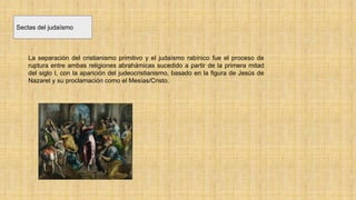 Sectas del judaísmo
La separación del cristianismo primitivo y el judaísmo rabínico fue el proceso de
ruptura entre ambas religiones abrahámicas sucedido a partir de la primera mitad
del siglo I, con la aparición del judeocristianismo, basado en la figura de Jesús de
Nazaret y su proclamación como el Mesías/Cristo.
 