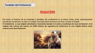 Jesucristo
Por tanto, el inventor de la cristología y fundador del cristianismo es el mismo Cristo. Jesús, aparentemente
vencido por los fariseos, se sitúa en el lugar reservado hasta entonces a la Torá e incluso al Templo.
El cristianismo es una religión abrahámica monoteísta basada en la vida y enseñanzas de Jesús de Nazaret. Es la
religión más extensa del mundo con 2400 millones de seguidores.​​​​​El cristianismo es una religión diversa tanto
cultural como doctrinalmente
Fundador del Cristianismo
 