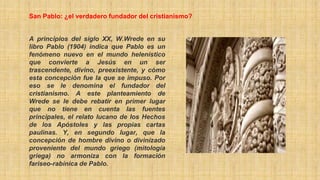 A principios del siglo XX, W.Wrede en su
libro Pablo (1904) indica que Pablo es un
fenómeno nuevo en el mundo helenístico
que convierte a Jesús en un ser
trascendente, divino, preexistente, y cómo
esta concepción fue la que se impuso. Por
eso se le denomina el fundador del
cristianismo. A este planteamiento de
Wrede se le debe rebatir en primer lugar
que no tiene en cuenta las fuentes
principales, el relato lucano de los Hechos
de los Apóstoles y las propias cartas
paulinas. Y, en segundo lugar, que la
concepción de hombre divino o divinizado
proveniente del mundo griego (mitología
griega) no armoniza con la formación
fariseo-rabínica de Pablo.
San Pablo: ¿el verdadero fundador del cristianismo?
 