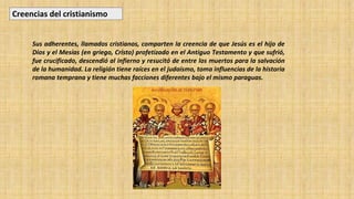 Sus adherentes, llamados cristianos, comparten la creencia de que Jesús es el hijo de
Dios y el Mesías (en griego, Cristo) profetizado en el Antiguo Testamento y que sufrió,
fue crucificado, descendió al infierno y resucitó de entre los muertos para la salvación
de la humanidad. La religión tiene raíces en el judaísmo, toma influencias de la historia
romana temprana y tiene muchas facciones diferentes bajo el mismo paraguas.
Creencias del cristianismo
 