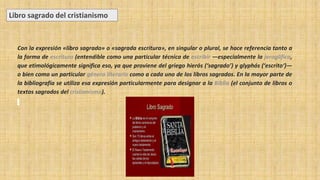 Con la expresión «libro sagrado» o «sagrada escritura», en singular o plural, se hace referencia tanto a
la forma de escritura (entendible como una particular técnica de escribir ―especialmente la jeroglífica,
que etimológicamente significa eso, ya que proviene del griego hierós (‘sagrado’) y glyphós (‘escrito‘)―
o bien como un particular género literario como a cada uno de los libros sagrados. En la mayor parte de
la bibliografía se utiliza esa expresión particularmente para designar a la Biblia (el conjunto de libros o
textos sagrados del cristianismo).
Libro sagrado del cristianismo
 