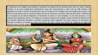 El hinduismo es la religión que profesan y practican la mayoría de las personas que viven en India y Nepal.
También se da entre poblaciones significativas fuera del subcontinente y tiene más de 900 millones de
seguidores en todo el mundo. Se puede decir que el hinduismo es la religión viva más antigua del mundo, o al
menos los elementos que se encierran dentro de ella se remontan a muchos miles de años atrás. A diferencia
de la mayoría de las demás religiones, el hinduismo no tiene un solo fundador, ni una sola escritura, ni un
conjunto de enseñanzas común. A lo largo de su extensa historia, han surgido un gran número de figuras clave
que enseñan diferentes filosofías y escriben numerosos libros sagrados. Por estas razones, los escritores a
menudo se refieren al hinduismo como una forma de vida o como una familia de religiones en lugar de
definirlo como una sola religión
 