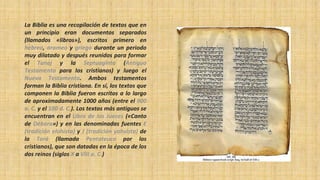 La Biblia es una recopilación de textos que en
un principio eran documentos separados
(llamados «libros»), escritos primero en
hebreo, arameo y griego durante un periodo
muy dilatado y después reunidos para formar
el Tanaj y la Septuaginta (Antiguo
Testamento para los cristianos) y luego el
Nuevo Testamento. Ambos testamentos
forman la Biblia cristiana. En sí, los textos que
componen la Biblia fueron escritos a lo largo
de aproximadamente 1000 años (entre el 900
a. C. y el 100 d. C.). Los textos más antiguos se
encuentran en el Libro de los Jueces («Canto
de Débora») y en las denominadas fuentes E
(tradición elohísta) y J (tradición yahvista) de
la Torá (llamada Pentateuco por los
cristianos), que son datadas en la época de los
dos reinos (siglos X a VIII a. C.)
 