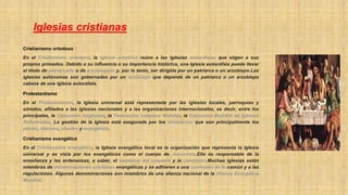Iglesias cristianas
Cristianismo ortodoxo
En el Cristianismo ortodoxo, la Iglesia ortodoxa reúne a las Iglesias autocéfalas que eligen a sus
propios primados. Debido a su influencia o su importancia histórica, una Iglesia autocéfala puede llevar
el título de patriarcado o de arzobispado y, por lo tanto, ser dirigida por un patriarca o un arzobispo.Las
iglesias autónomas son gobernadas por un arzobispo que depende de un patriarca o un arzobispo
cabeza de una iglesia autocéfala.
Protestantismo
En el Protestantismo, la Iglesia universal está representada por las iglesias locales, parroquias y
sínodos, afiliados a las iglesias nacionales y a las organizaciones internacionales, es decir, entre los
principales, la Comunión Anglicana, la Federación Luterana Mundial, la Comunión Mundial de Iglesias
Reformadas. La gestión de la Iglesia está asegurada por los ministerios que son principalmente los
pastor, diácono, chantre y evangelista.
Cristianismo evangélico
En el Cristianismo evangélico, la Iglesia evangélica local es la organización que representa la Iglesia
universal y es vista por los evangélicos como el cuerpo de Jesucristo.Ella es responsable de la
enseñanza y las ordenanzas, a saber, el bautismo del creyente y la comunión.Muchas iglesias están
miembros de denominaciones cristianas evangélicas y se adhieren a una confesión de fe común y a las
regulaciones. Algunas denominaciones son miembros de una alianza nacional de la Alianza Evangélica
Mundial.
 