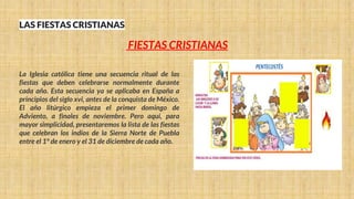 LAS FIESTAS CRISTIANAS
La Iglesia católica tiene una secuencia ritual de las
fiestas que deben celebrarse normalmente durante
cada año. Esta secuencia ya se aplicaba en España a
principios del siglo xvi, antes de la conquista de México.
El año litúrgico empieza el primer domingo de
Adviento, a finales de noviembre. Pero aquí, para
mayor simplicidad, presentaremos la lista de las fiestas
que celebran los indios de la Sierra Norte de Puebla
entre el 1° de enero y el 31 de diciembre de cada año.
FIESTAS CRISTIANAS
 