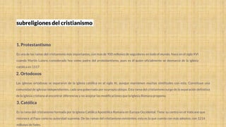 subreligiones del cristianismo
1. Protestantismo
Es una de las ramas del cristianismo más importantes, con más de 900 millones de seguidores en todo el mundo. Nace en el siglo XVI
cuando Martín Lutero, considerado hoy como padre del protestantismo, pues es él quien oficialmente se desmarcó de la iglesia
católica en 1517.
2. Ortodoxos
Las iglesias ortodoxas se separaron de la iglesia católica en el siglo XI, aunque mantienen muchas similitudes con esta. Constituye una
comunidad de iglesias independientes, cada una gobernada por su propio obispo. Esta rama del cristianismo surge de la separación definitiva
de la Iglesia cristiana al encontrar diferencias y no aceptar las modificaciones que la Iglesia Romana proponía.
3. Católica
Es la rama del cristianismo formada por la Iglesia Católica Apostólica Romana en Europa Occidental. Tiene su centro en el Vaticano que
reconoce al Papa como su autoridad suprema. De las ramas del cristianismo existentes, esta es la que cuenta con más adeptos, con 1214
millones de fieles.
 