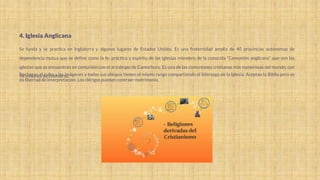 4. Iglesia Anglicana
Se funda y se practica en Inglaterra y algunos lugares de Estados Unidos. Es una fraternidad amplia de 40 provincias autónomas de
dependencia mutua que se define como la fe, práctica y espíritu de las iglesias miembro de la conocida “Comunión anglicana” que son las
iglesias que se encuentran en comunión con el arzobispo de Canterbury. Es una de las comuniones cristianas más numerosas del mundo, con
98 millones de miembros.
Rechazan el culto a las imágenes y todos sus obispos tienen el mismo rango compartiendo el liderazgo de la Iglesia. Aceptan la Biblia pero se
da libertad de interpretación. Los clérigos pueden contraer matrimonio.
 