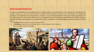 EXPLICACIONES PROFÉTICAS
La profecía ha sido objeto de intenso debate entre los eruditos modernos, cuyas discusiones se han centrado en la cuestión de si los
oráculos derivan o no de cierta fuerza externa al profeta. Unos interpretan la profecía como un fenómeno del inconsciente
psicológico, que engloba alucinaciones, espejismos, conjeturas y a veces también falsedades. Otra teoría la relaciona igualmente con
el inconsciente pero la rastrea hasta observarla en los más pequeños actos de Dios. Algunos historiadores de la religión consideran
al profeta verdadero como alguien que, a semejanza del místico, es elevado a un estado psicológico supranormal por intervención
divina.
● 4 Profetas mayores. Isaías. Jeremías. Ezequiel. Daniel.
● 12 Profetas menores. Oseas. Joel. Amós. Abdías. Jonás. Miqueas. Nahum. Habacuc.
Sofonías. Hageo. Zacarías. Malaquías.
 