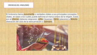 CREENCIAS DEL HINDUISMO
El hinduismo llama purushartha o verdades vitales a sus principales conceptos
vitales, en base a los cuales puede definirse el marco entero de la religión. Estos
son el dharma (deberes religiosos), artha (riquezas), Käma (placeres) y Moksha
(liberación del ciclo de la reencarnación o Samsara).
 