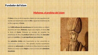 Fundador del Islam
Mahoma, el profeta del islam
El islam es hoy en día la segunda religión con más seguidores del
mundo. Los musulmanes creen en Alá y siguen las enseñanzas de
su libro sagrado, el Corán.
Los 1.800 millones de musulmanes del mundo deben su religión
al profeta del islam, Mahoma. Según esta religión, el mismo Alá
le dictó el Corán. Mahoma se encargó de recopilar las
enseñanzas de Alá y de predicar la fe de su Dios. De mercader
pasó a ser profeta, y fue perseguido por sus creencias.
Sus episodios vitales más importantes se han convertido en
festividades musulmanas . Por ejemplo, muchos musulmanes
celebran su aniversario. La huida de la Meca hacia la ciudad de
Medina se conoce como Hégira y marca el inicio del calendario
musulmán.
 