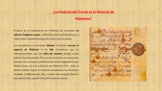 A pesar de la importancia de Mahoma, los creyentes no
adoran imágenes suyas, a diferencia del cristianismo que sí
rinde culto a representaciones de Jesús o de los santos.
Los musulmanes no permiten dibujar ni intentar recrear el
aspecto de Mahoma ni de Alá. Consideran que las
representaciones son una falta de respeto porque nunca
podrán hacerles justicia. Por eso los creyentes no comparten
retratos de su profeta.La historia del Corán (Sagrado Corán,
Noble Corán, etc.) es la historia de Mahoma (570 - 632), el
último profeta. Según la tradición musulmana, fue dictado o
revelado a Mahoma por Alá, a través del arcángel Gabriel,
durante 23 años, a partir del 610 y hasta su muerte.
¿La historia del Corán es la historia de
Mahoma?
 