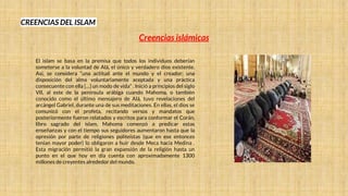 CREENCIAS DEL ISLAM
El islam se basa en la premisa que todos los individuos deberían
someterse a la voluntad de Alá, el único y verdadero dios existente.
Así, se considera “una actitud ante el mundo y el creador; una
disposición del alma voluntariamente aceptada y una práctica
consecuente con ella […] un modo de vida” . Inició a principios del siglo
VII, al este de la península arábiga cuando Mahoma, o también
conocido como el último mensajero de Alá, tuvo revelaciones del
arcángel Gabriel, durante una de sus meditaciones. En ellas, el dios se
comunicó con el profeta, recitando versos y mandatos que
posteriormente fueron relatados y escritos para conformar el Corán,
libro sagrado del islam. Mahoma comenzó a predicar estas
enseñanzas y con el tiempo sus seguidores aumentaron hasta que la
opresión por parte de religiones politeístas (que en ese entonces
tenían mayor poder) lo obligaron a huir desde Meca hacia Medina .
Esta migración permitió la gran expansión de la religión hasta un
punto en el que hoy en día cuenta con aproximadamente 1300
millones de creyentes alrededor del mundo.
Creencias islámicas
 
