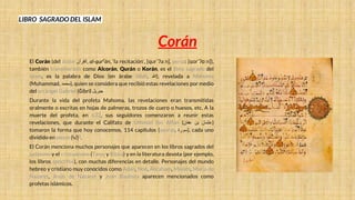 LIBRO SAGRADO DEL ISLAM
Corán
El Corán (del árabe ‫القرآن‬, al-qurʕān, ‘la recitación’, [qurˈʔaːn], persa: [ɢoɾˈʔɒːn]),
también transliterado como Alcorán, Qurán o Korán, es el libro sagrado del
islam, es la palabra de Dios (en árabe Allāh, ‫)هللا‬, revelada a Mahoma
(Muhammad, ‫)محمد‬, quien se considera que recibió estas revelaciones por medio
del arcángel Gabriel (Ğibrīl ‫جبريل‬
Durante la vida del profeta Mahoma, las revelaciones eran transmitidas
oralmente o escritas en hojas de palmeras, trozos de cuero o huesos, etc. A la
muerte del profeta, en 632, sus seguidores comenzaron a reunir estas
revelaciones, que durante el Califato de Uthmán ibn Affán ( ‫عثمان‬
‫بن‬
‫عفان‬ )
tomaron la forma que hoy conocemos, 114 capítulos (azoras, ‫)سورة‬, cada uno
dividido en aleyas (‫)آية‬3.
El Corán menciona muchos personajes que aparecen en los libros sagrados del
judaísmo y el cristianismo (Tanaj y Biblia) y en la literatura devota (por ejemplo,
los libros apócrifos), con muchas diferencias en detalle. Personajes del mundo
hebreo y cristiano muy conocidos como Adán, Noé, Abraham, Moisés, María de
Nazaret, Jesús de Nazaret y Juan Bautista aparecen mencionados como
profetas islámicos.
 