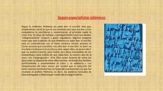 Según especialistas islámicos
Según la tradición, Mahoma no sabía leer ni escribir sino que,
simplemente, recitó lo que le era revelado para que sus dos o tres
compañeros lo escribieran y memorizaran, al principio nadie lo
creía, tras 12 años, de rechazo y perseguimiento hacía sus ideales,
"milagrosamente" empezó a ganar seguidores. Algunos exégetas
creen que esta tradición de que Mahoma no sabía leer ni escribir
está en contradicción con el texto coránico mismo: primero el
Corán anuncia que el profeta «no solía leer ni escribir» es decir no
era dado a la lectura o la escritura, esto, según ellos, no quiere decir
que no supiera hacerlo, pero existe otra aleya susceptible de ser
interpretada como indicio de que sabía leer, la número dos de la
azora «La Congregación»: «Fue Dios quien levantó de entre los
ignorantes un Apóstol de entre ellos mismos, recitando Sus Señales,
purificándoles y enseñándoles el Libro y la sabiduría...» Los
simpatizantes del Islam tienen por verdad que la redacción del
texto coránico existente hoy corresponde exactamente a lo que fue
revelado al profeta Mahoma, es decir, las palabras textuales de
Dios entregadas a Mahoma por medio del arcángel Gabriel.
 