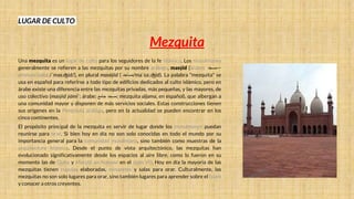 LUGAR DE CULTO
Mezquita
Una mezquita es un lugar de culto para los seguidores de la fe islámica. Los musulmanes
generalmente se refieren a las mezquitas por su nombre arábigo, masŷid (árabe: ‫—مسجد‬
pronunciado: /ˈmas.ʤid/), en plural masāŷid ( ‫مساجد‬/maˈsa:.ʤid). La palabra "mezquita" se
usa en español para referirse a todo tipo de edificios dedicados al culto islámico, pero en
árabe existe una diferencia entre las mezquitas privadas, más pequeñas, y las mayores, de
uso colectivo (masŷid ŷāmiʿ; árabe: ‫مسجد‬
‫جامع‬ ; mezquita aljama, en español), que albergan a
una comunidad mayor y disponen de más servicios sociales. Estas construcciones tienen
sus orígenes en la Península arábiga, pero en la actualidad se pueden encontrar en los
cinco continentes.
El propósito principal de la mezquita es servir de lugar donde los musulmanes puedan
reunirse para orar. Si bien hoy en día no son solo conocidas en todo el mundo por su
importancia general para la comunidad musulmana, sino también como muestras de la
arquitectura islámica. Desde el punto de vista arquitectónico, las mezquitas han
evolucionado significativamente desde los espacios al aire libre, como lo fueron en su
momento las de Quba y Masŷid an-Nabawī en el siglo VII. Hoy en día la mayoría de las
mezquitas tienen cúpulas elaboradas, minaretes y salas para orar. Culturalmente, las
mezquitas no son solo lugares para orar, sino también lugares para aprender sobre el Islam
y conocer a otros creyentes.
 
