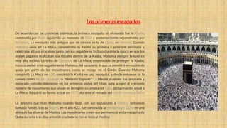 Las primeras mezquitas
De acuerdo con las creencias islámicas, la primera mezquita en el mundo fue la Kaaba,
construida por Adán siguiendo un mandato de Dios y posteriormente reconstruida por
Abraham. La mezquita más antigua que se conoce es la de Quba, en Medina. Cuando
Mahoma vivía en La Meca, consideraba la Kaaba su primera y principal mezquita y
celebraba allí sus oraciones junto con sus seguidores. Incluso durante la época en que los
árabes paganos realizaban sus rituales dentro de la Kaaba, Mahoma siempre la tuvo en
muy alta estima. La tribu de Quraysh, de La Meca, responsable de proteger la Kaaba,
intentó excluir a los seguidores de Mahoma del santuario, lo que se convirtió en motivo de
queja por parte de los musulmanes, como se recoge en el Corán. Cuando Mahoma
conquistó La Meca en 630, convirtió la Kaaba en una mezquita, y desde entonces se la
conoce como Masŷid al-Ḥaram, o "Mezquita Sagrada". La Masŷid al-Ḥaram fue ampliada y
mejorada considerablemente en los primeros siglos del Islam para acoger al creciente
número de musulmanes que vivían en la región o cumplían el haŷŷ, peregrinación anual a
La Meca. Adquirió su forma actual en 1577, durante el reinado del sultán otomano Selim
II.
Lo primero que hizo Mahoma cuando llegó con sus seguidores a Medina (entonces
llamada Yatrib), tras la Hégira, en el año 622, fue construida la mezquita de Quba en una
aldea de las afueras de Medina. Los musulmanes creen que permaneció en la mezquita de
Quba durante tres días antes de trasladarse con el resto a Medina
 