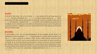 Eid al-Fit
El Eid al-Fitr (del árabe ‫عيد‬
‫الفطر‬ ) es el día de fiesta que celebran el fin del largo ayuno del
Ramadán. Durante el Ramadán, los musulmanes en todo el mundo realizan un ayuno diario
desde antes del alba hasta la puesta del sol, tomando su primera comida al acercarse la
oración del anochecer. El objetivo del ayuno es enseñar a los musulmanes la paciencia y la
humildad, así como también para recordarles lo afortunados que son y hacer hincapié en la
ayuda al necesitado y aquellos con menos suerte. El Eid al-Fitr inicia después del ocaso del
último día del Ramadán.
Eid al-Adha
El Eid al-Adha ( ‫عيد‬
‫األضحى‬ ), cae aproximadamente 70 días después del Eid al-Fitr y es
celebrado en honor al profeta Abraham rememorando así, cuando intentó sacrificar a su
hijo Ismael como prueba de su lealtad a Dios. El Eid al-Adha podría traducirse como
"celebración del sacrificio", que es representada por los musulmanes de todo el mundo con
la ofrenda de un sacrificio animal (comúnmente un cordero) como una acción de gratitud
para Dios por salvar la vida del hijo del profeta. La carne del animal es separada en tercios,
una para la persona que obsequia a la bestia, otra para repartirla entre sus parientes pobres
y el último tercio para los necesitados, independientemente de su religión, raza o
nacionalidad.
DIAS FESTIVOS DEL ISLAM
 